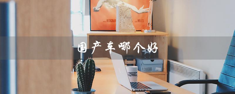 国产车哪个好（国产汽车品牌第一是哪个）