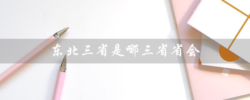 东北三省是哪三省省会（东北三省的省会简称是什么）
