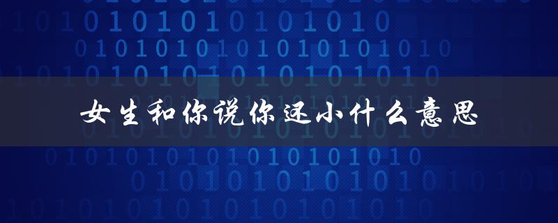 女生和你说你还小什么意思（你需要更成熟）