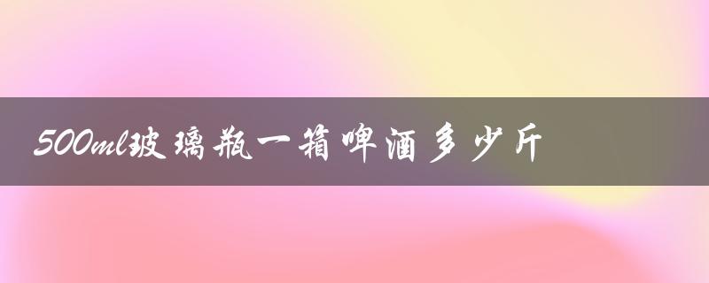 500ml玻璃瓶一箱啤酒多少斤（500ml啤酒瓶重量是多少）