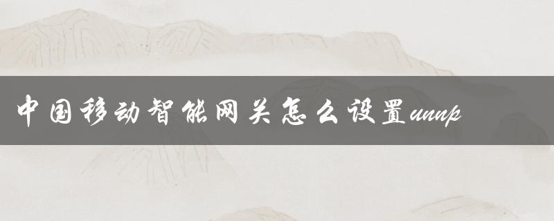 中国移动智能网关怎么设置unnp（什么是中国移动智能网关）