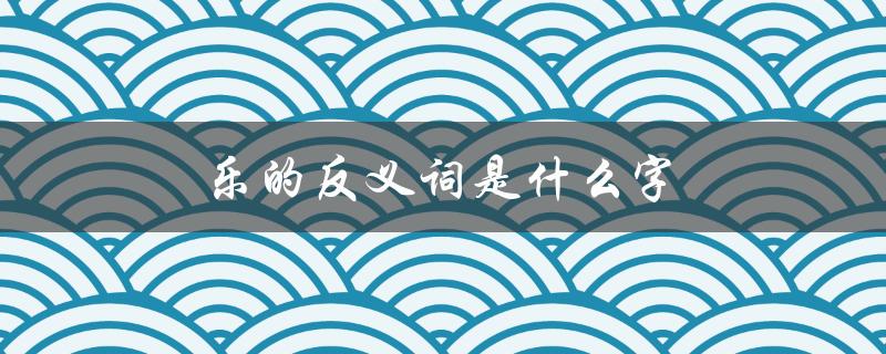 乐的反义词是什么字（乐的反义词是什么）