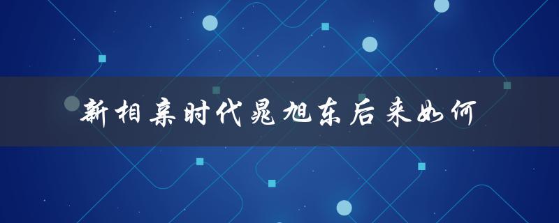 新相亲时代晁旭东后来如何（新相亲时代晁旭东有什么后续）