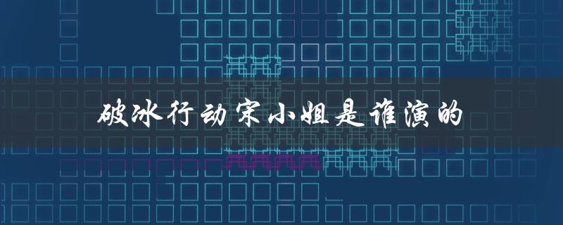破冰行动宋小姐是谁演的（破冰行动中宋小姐的扮演者是谁）