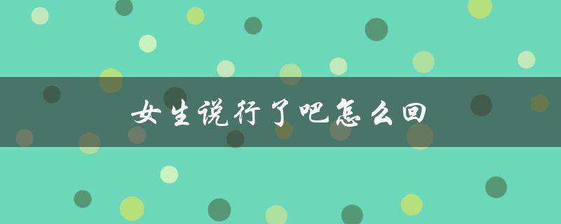 女生说行了吧怎么回（如何回复女生说行吧）