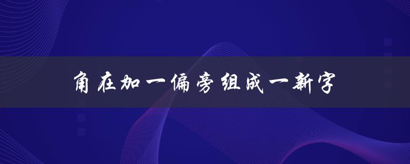 角在加一偏旁组成一新字（龙加一个偏旁组成新字是什么）