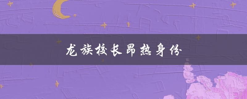 龙族校长昂热身份（龙族校长昂热是谁）