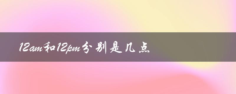 12am和12pm分别是几点（午夜和中午的区别）