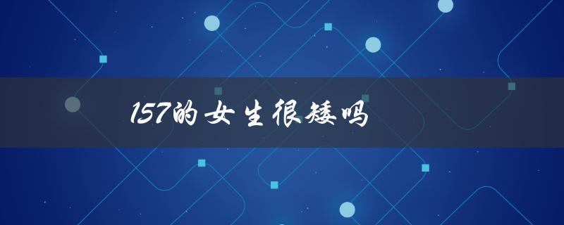 157的女生很矮吗（157女生矮吗）