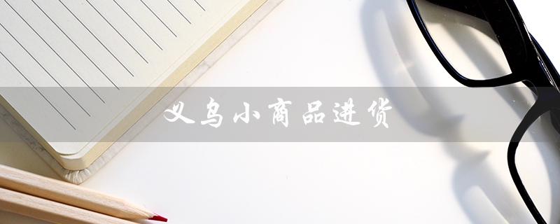 义乌小商品进货（义乌小商品进货app是什么）