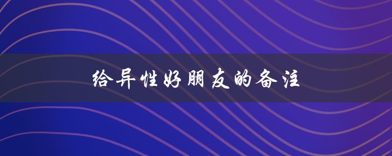 给异性好朋友的备注（异性好友的备注女生是什么）