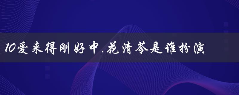 10爱来得刚好中,花清苓是谁扮演的——揭秘女主角的扮演者！