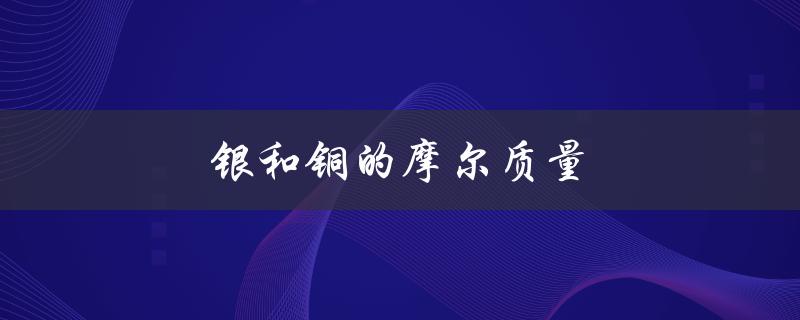 银和铜的摩尔质量（铜离子的摩尔质量是多少）
