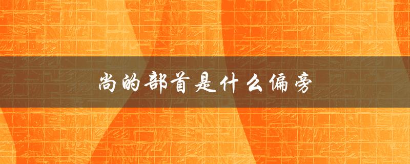 尚的部首是什么偏旁（尚字部首是什么）