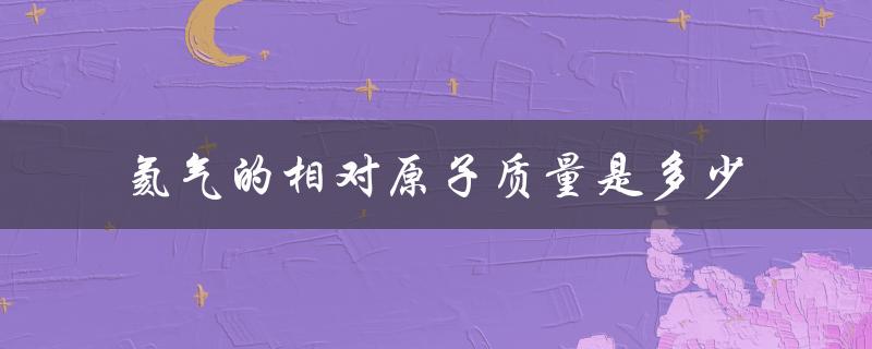 氦气的相对原子质量是多少（氦气的相对原子质量是多少）