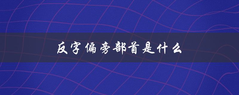反字偏旁部首是什么（反字偏旁部首是什么）