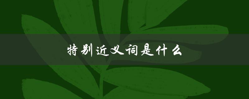 特别近义词是什么（二年级的特别近义词是什么）