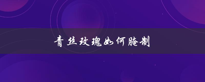 青丝玫瑰如何腌制（制作青丝玫瑰的步骤是什么）