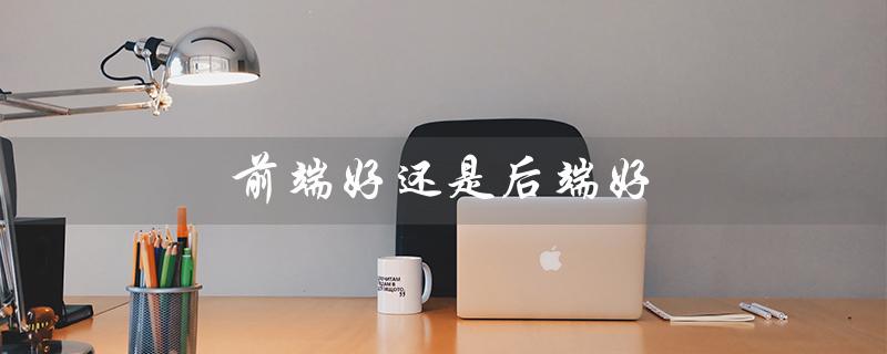 前端好还是后端好（前端后端哪个好学）