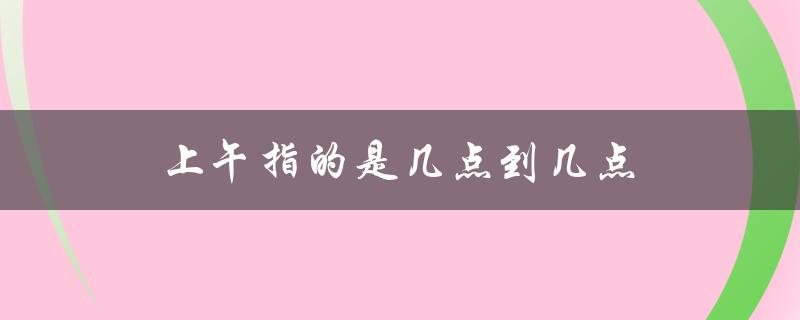 上午指的是几点到几点（上午指几点到几点）