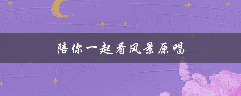 陪你一起看风景原唱（谁是陪你一起慢慢变老的原唱）
