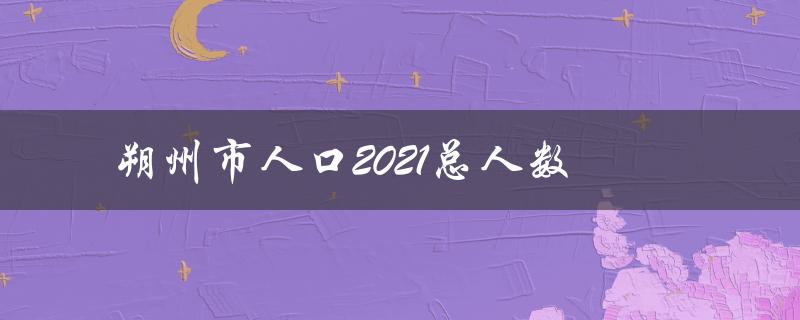 朔州市人口2021总人数（2021年朔州城区人口总数是多少）