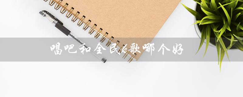 唱吧和全民k歌哪个好（唱吧和全民K歌哪个好）