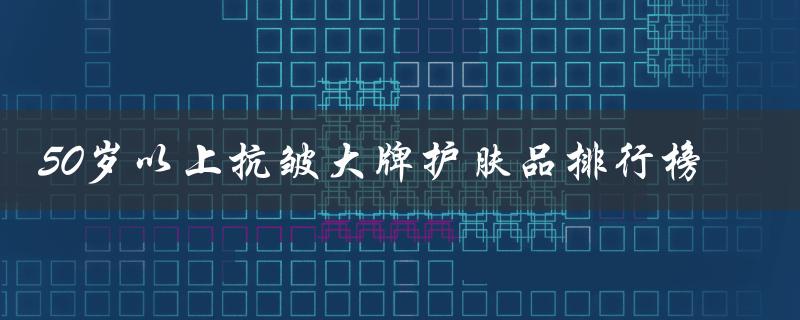 50岁以上抗皱大牌护肤品排行榜（为您揭秘最受欢迎的抗皱护肤品品牌）