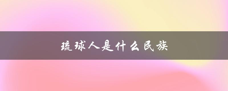 琉球人是什么民族（琉球是哪个民族的）