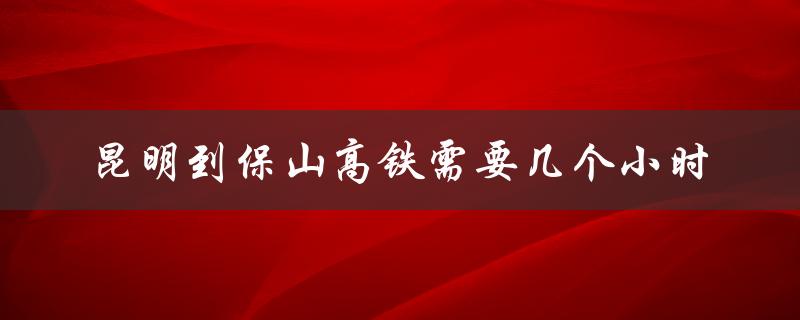 昆明到保山高铁需要几个小时（昆明到保山高铁几小时）