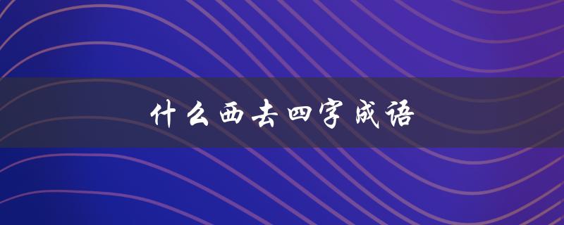 什么西去四字成语（西去四字成语是什么）