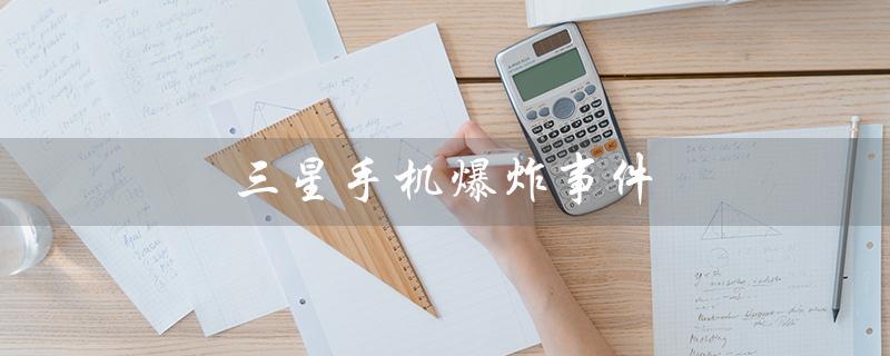 三星手机爆炸事件（三星手机爆炸事件经过）