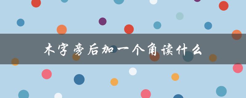 木字旁后加一个角读什么（木字旁加角是什么字）