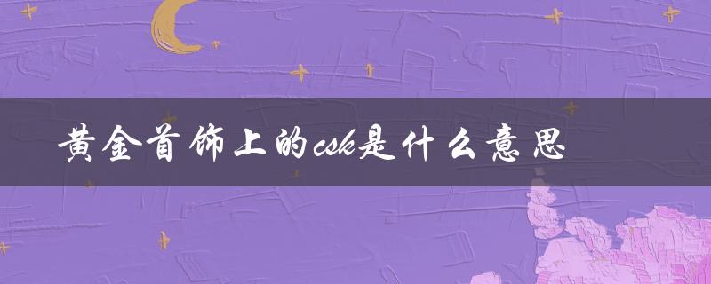 黄金首饰上的csk是什么意思（黄金上的csk代表什么）