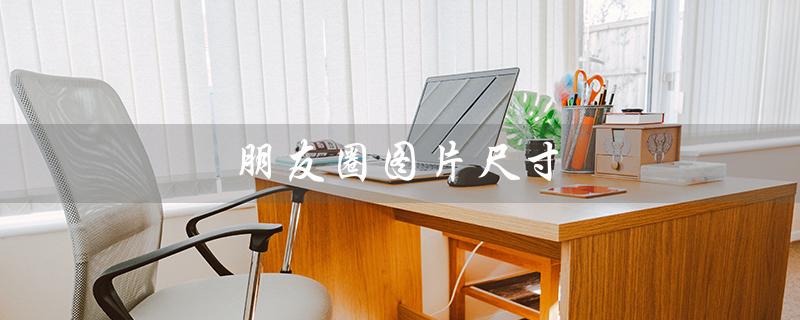 朋友圈图片尺寸（朋友圈图片尺寸如何）