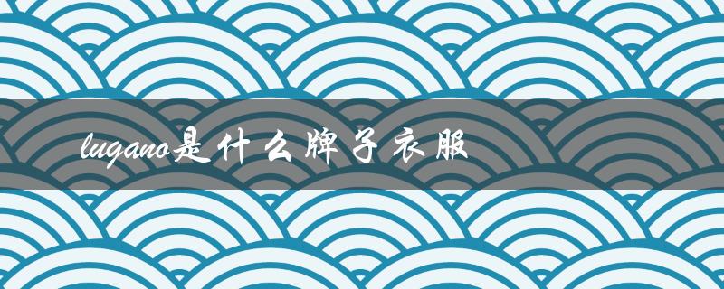 lugano是什么牌子衣服（什么是lugano分期）