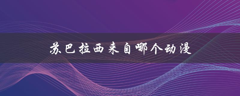 苏巴拉西来自哪个动漫（来自经典的日本动画作品）