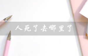 人死了去哪里了（人死后去哪里）
