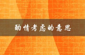 酌情考虑的意思（酌情考虑的含义是什么）