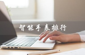智能手表排行（2023智能手表排行榜前十）