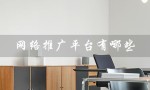 网络推广平台有哪些（网络推广平台渠道有哪些）