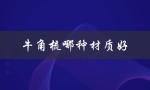 牛角梳哪种材质好（牛角梳哪种材质效果好）