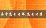 海带怎么保鲜,怎么保存（生海带如何保存）