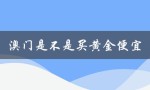 澳门是不是买黄金便宜（澳门买黄金便宜吗）