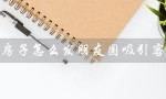 卖房子怎么发朋友圈吸引客户（卖房子如何在朋友圈吸引客户）