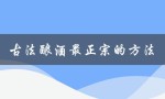 古法酿酒最正宗的方法（古法酿酒技术是什么）