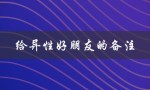 给异性好朋友的备注（异性好友的备注女生是什么）