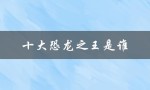 十大恐龙之王是谁（十大恐龙之王前十名是什么）
