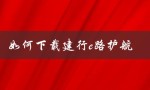 如何下载建行e路护航（如何下载建行E路护航组件）
