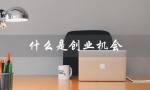 什么是创业机会（创业机会识别的主要来源是什么）